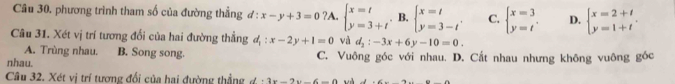 phương trình tham số của đường thẳng đ : :x-y+3=0?A.beginarrayl x=t y=3+tendarray.. B. beginarrayl x=t y=3-tendarray.. C. beginarrayl x=3 y=tendarray.. D. beginarrayl x=2+t y=1+tendarray.. 
Câu 31. Xét vị trí tương đối của hai đường thẳng d_1:x-2y+1=0 và d_2:-3x+6y-10=0.
A. Trùng nhau. B. Song song.
nhau. C. Vuông góc với nhau. D. Cắt nhau nhưng không vuông góc
Câu 32. Xét vị trí tương đối của hai đường thẳng d· 3x-2y-6=0