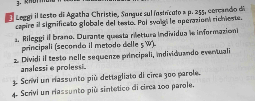 Riforu 
3 Leggi il testo di Agatha Christie, Sangue sul lastricato a p. 255, cercando di 
capire il significato globale del testo. Poi svolgi le operazioni richieste. 
1. Rileggi il brano. Durante questa rilettura individua le informazioni 
principali (secondo il metodo delle 5 W). 
2. Dividi il testo nelle sequenze principali, individuando eventuali 
analessi e prolessi. 
3. Scrivi un riassunto più dettagliato di circa 300 parole. 
4. Scrivi un riassunto più sintetico di circa 100 parole.