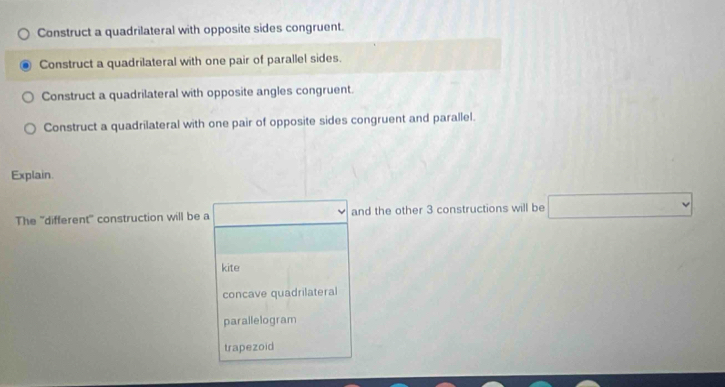 Construct a quadrilateral with opposite sides congruent.
Construct a quadrilateral with one pair of parallel sides.
Construct a quadrilateral with opposite angles congruent.
Construct a quadrilateral with one pair of opposite sides congruent and parallel.
Explain.
The ''different' construction will be a and the other 3 constructions will be
kite
concave quadrilatera
parallelogram
trapezoid