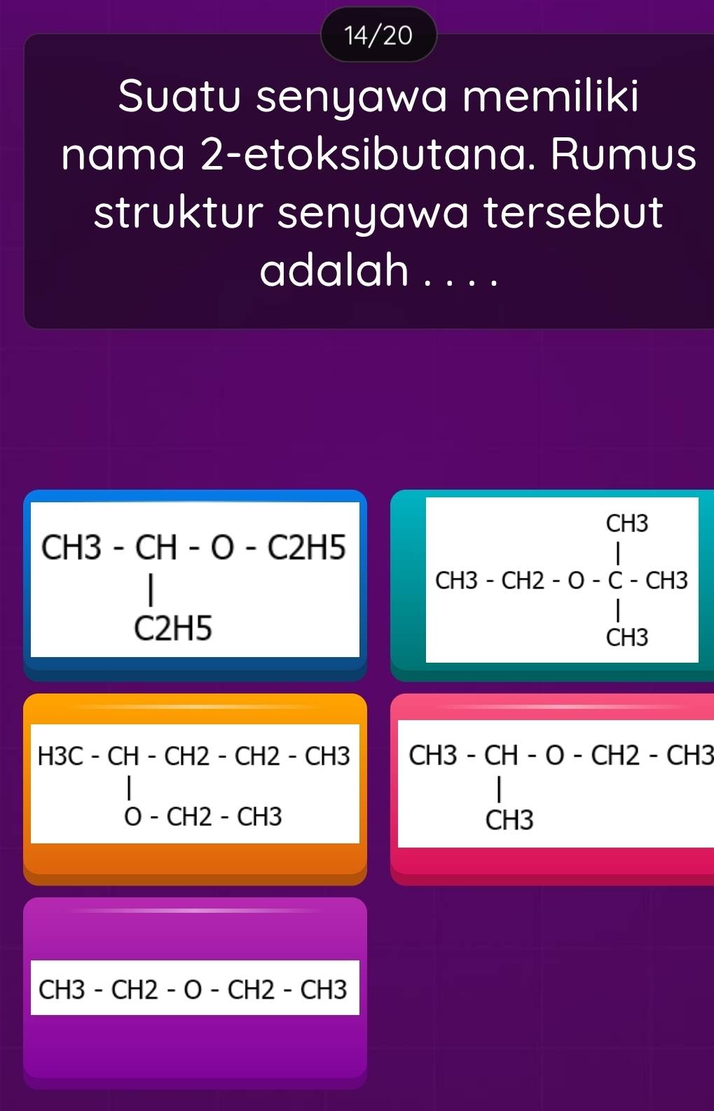 14/20 
Suatu senyawa memiliki 
nama 2 -etoksibutana. Rumus 
struktur senyawa tersebut 
adalah . . . .
beginarrayr CH3-CH-O-C2H5 □ endarray
C2H5
beginarrayr G+3-G+2-0-C-G+B G+Bendarray
H3C-CH-CH2-CH2-CH3 CH3-CH-O-CH2-CH3 -
0 - CH2 - CH3 CH3
CH3-CH2-O-CH2-CH3