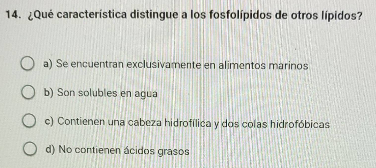 ¿Qué característica distingue a los fosfolípidos de otros lípidos?
a) Se encuentran exclusivamente en alimentos marinos
b) Son solubles en agua
c) Contienen una cabeza hidrofílica y dos colas hidrofóbicas
d) No contienen ácidos grasos