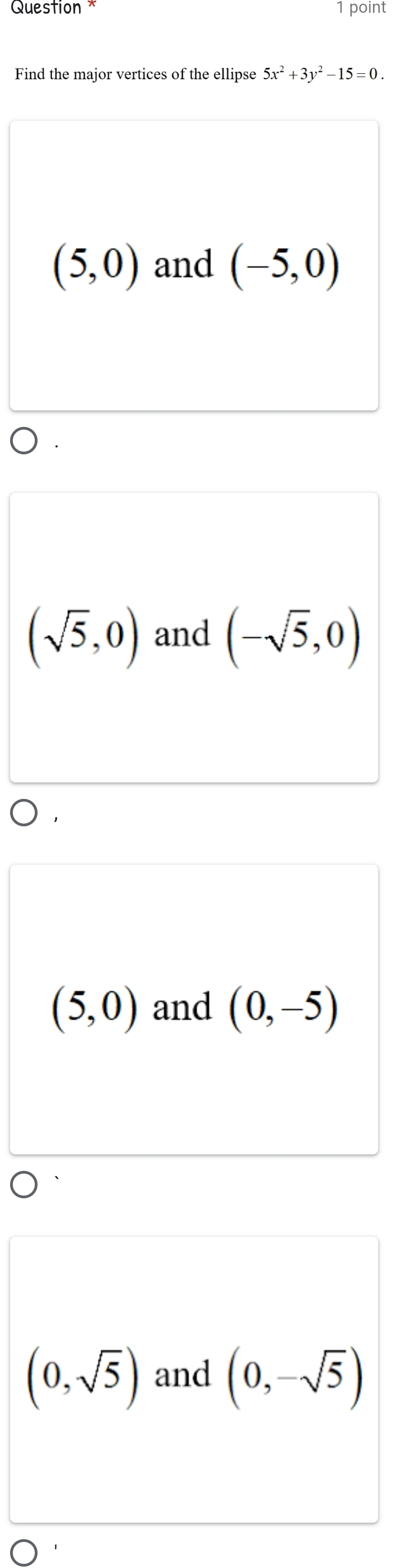 Question * 1 point
Find the major vertices of the ellipse 5x^2+3y^2-15=0.
(5,0) and (-5,0)
(sqrt(5),0) and (-sqrt(5),0)
(5,0) and (0,-5)
(0,sqrt(5)) and (0,-sqrt(5))