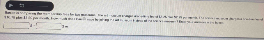 Barrett is comparing the membership fees for two museums. The art museum charges a one-time fee of $8.25 plus $2.25 per month. The science museum charges a one-time fee of
$10.75 plus $3.50 per month. How much does Barrett save by joining the art museum instead of the science museum? Enter your answers in the boxes.
□ s+ □ 3 m