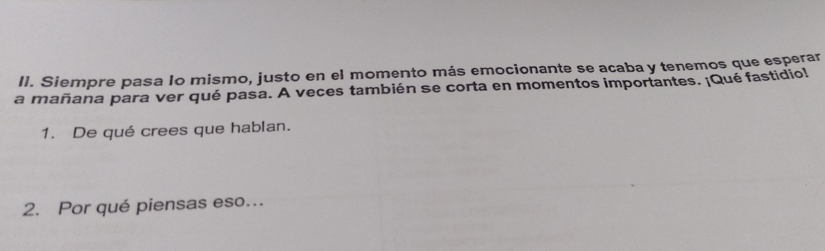 Siempre pasa lo mismo, justo en el momento más emocionante se acaba y tenemos que esperar 
a mañana para ver qué pasa. A veces también se corta en momentos importantes. ¡Qué fastidio! 
1. De qué crees que hablan. 
2. Por qué piensas eso...