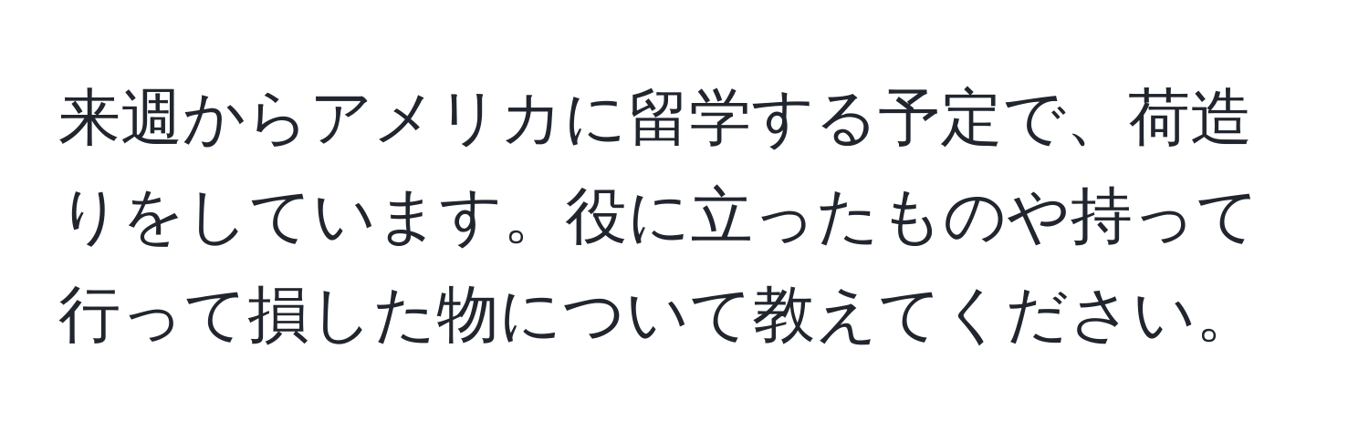 来週からアメリカに留学する予定で、荷造りをしています。役に立ったものや持って行って損した物について教えてください。