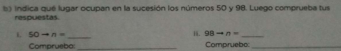 indica qué lugar ocupan en la sucesión los números 50 y 98. Luego comprueba tus 
respuestas. 
L 50to n= _ii. 98 to n= _ 
Compruebo: _Compruebo:_