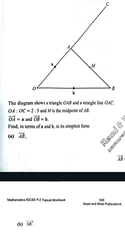 OA:OC=2:5 and M is the midpoint of AB.
vector OA=a and vector OB=b. 
Find, in terms of a and b, in its simplest form p 
(a) vector AB.
vector AB
Mathematics IGCSE P-2 Topical Workbook 540 
Read and Write Publications 
(b) vector MC.