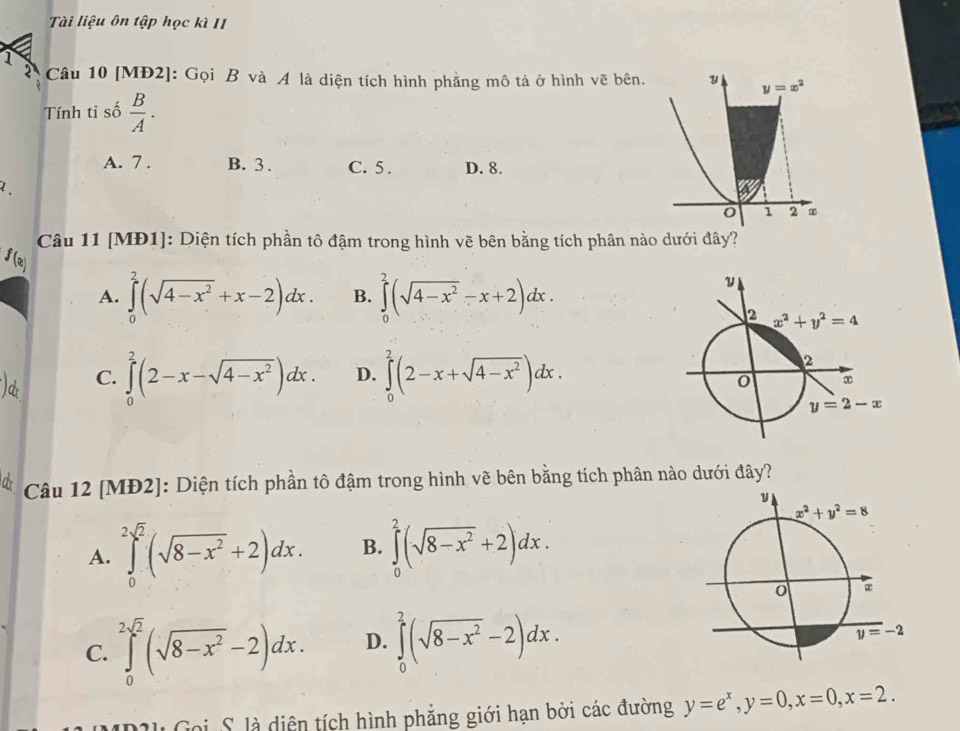 Tài liệu ôn tập học kì II
1
2  Câu 10 [MĐ2]: Gọi B và A là diện tích hình phẳng mô tả ở hình vẽ bên.
Tính tỉ số  B/A .
A. 7 . B. 3 . C. 5 . D. 8.
Câu 11 [MĐ1]: Diện tích phần tô đậm trong hình vẽ bên bằng tích phân nào dưới đây?
f(x)
A. ∈tlimits _0^(2(sqrt(4-x^2))+x-2)dx. B. ∈tlimits _0^(2(sqrt(4-x^2))-x+2)dx.
C. ∈tlimits _0^(2(2-x-sqrt(4-x^2)))dx. D. ∈tlimits _0^(2(2-x+sqrt(4-x^2)))dx.
a  Câu 12 [MĐ2]: Diện tích phần tô đậm trong hình vẽ bên bằng tích phân nào dưới đây?
A. ∈tlimits _0^((2sqrt(2))(sqrt 8-x^2)+2)dx. B. ∈tlimits _0^(2(sqrt(8-x^2))+2)dx.
C. ∈tlimits _0^((2sqrt(2))(sqrt 8-x^2)-2)dx. D. ∈tlimits _0^(2(sqrt(8-x^2))-2)dx.
PIl Goi, S. là diện tích hình phẳng giới hạn bởi các đường y=e^x,y=0,x=0,x=2.