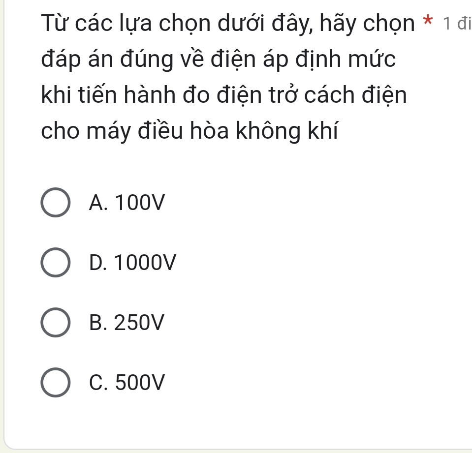 Từ các lựa chọn dưới đây, hãy chọn * 1 đi
đáp án đúng về điện áp định mức
khi tiến hành đo điện trở cách điện
cho máy điều hòa không khí
A. 100V
D. 1000V
B. 250V
C. 500V