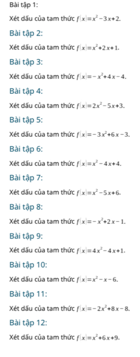 Bài tập 1: 
Xét dấu của tam thức f(x)=x^2-3x+2. 
Bài tập 2: 
Xét dấu của tam thức f(x)=x^2+2x+1. 
Bài tập 3: 
Xét dấu của tam thức f(x)=-x^2+4x-4. 
Bài tập 4: 
Xét dấu của tam thức f(x)=2x^2-5x+3. 
Bài tập 5: 
Xét dấu của tam thức f(x)=-3x^2+6x-3. 
Bài tập 6: 
Xét dấu của tam thức f(x)=x^2-4x+4. 
Bài tập 7: 
Xét dấu của tam thức f(x)=x^2-5x+6. 
Bài tập 8: 
Xét dấu của tam thức f(x)=-x^2+2x-1. 
Bài tập 9: 
Xét dấu của tam thức f(x)=4x^2-4x+1. 
Bài tập 10: 
Xét dấu của tam thức f(x)=x^2-x-6. 
Bài tập 11: 
Xét dấu của tam thức f(x)=-2x^2+8x-8. 
Bài tập 12: 
Xét dấu của tam thức f(x)=x^2+6x+9.