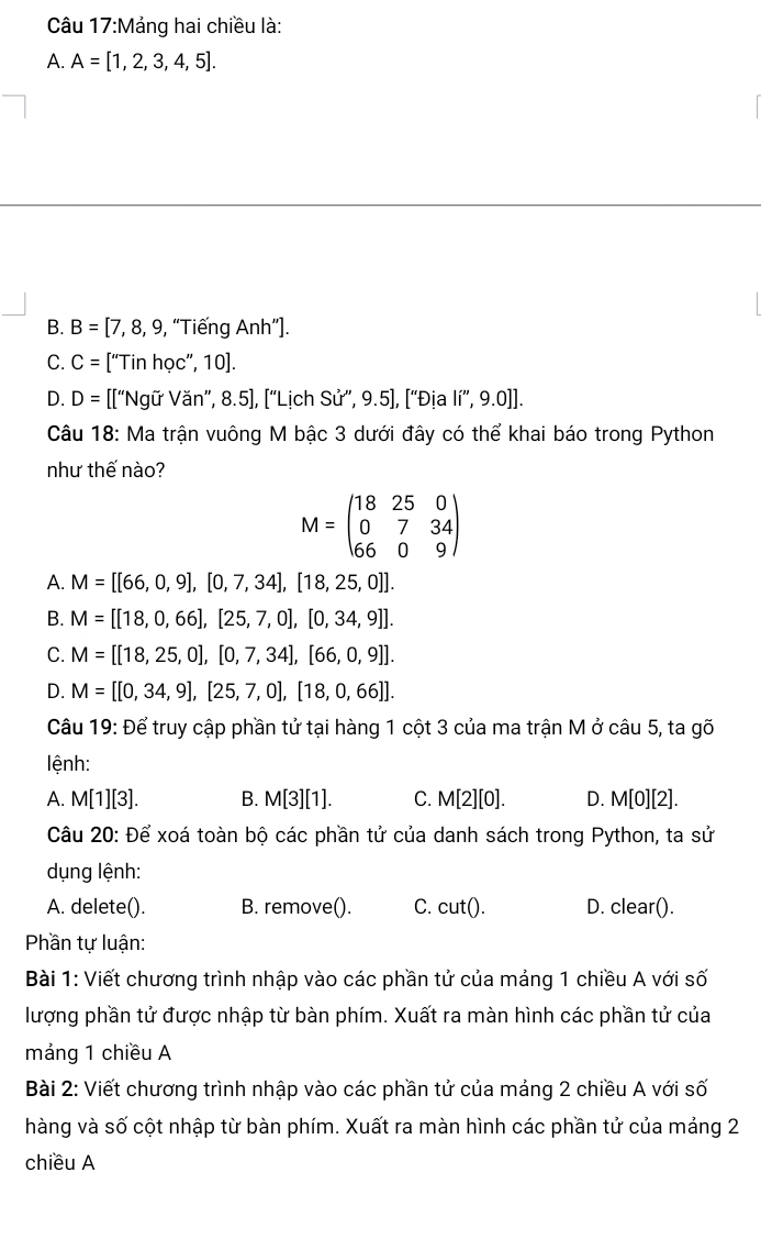 Mảng hai chiều là:
A. A=[1,2,3,4,5].
B. B=[7,8,9 , “Tiếng Anh”].
C. C= [“Tin học”, 10].
D. D= 1 [["Ngữ Văn", 8.5], ["Lịch Sử', 9.5], ["Địa lí”, 9.0]].
Câu 18: Ma trận vuông M bậc 3 dưới đây có thể khai báo trong Python
như thế nào?
M=beginpmatrix 18&25&0 0&7&34 66&0&9endpmatrix
A. M=[[66,0,9],[0,7,34],[18,25,0]].
B. M=[[18,0,66],[25,7,0],[0,34,9]].
C. M=[[18,25,0],[0,7,34],[66,0,9]].
D. M=[[0,34,9],[25,7,0],[18,0,66]].
Câu 19: Để truy cập phần tử tại hàng 1 cột 3 của ma trận M ở câu 5, ta gõ
lệnh:
A. M[1][3]. B. M[3][1]. C. M[2][0]. D. M[0][2].
Câu 20: Để xoá toàn bộ các phần tử của danh sách trong Python, ta sử
dụng lệnh:
A. delete(). B. remove(). C. cut(). D. clear().
Phần tự luận:
Bài 1: Viết chương trình nhập vào các phần tử của mảng 1 chiều A với số
lượng phần tử được nhập từ bàn phím. Xuất ra màn hình các phần tử của
máng 1 chiều A
Bài 2: Viết chương trình nhập vào các phần tử của mảng 2 chiều A với số
hàng và số cột nhập từ bàn phím. Xuất ra màn hình các phần tử của mảng 2
chiều A