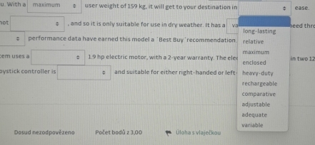 With a maximum ; user weight of 159 kg, it will get to your destination in ease.
not , and so it is only suitable for use in dry weather. It has a eed thr
long-lasting
; performance data have earned this model a 'Best Buy'recommendation relative
tem uses a 1.9 hp electric motor, with a 2-year warranty. The ele enclosed maximum in two 12
pystick contraller is and suitable for either right-handed or left- heavy-duty
rechargeable
comparative
adjustable
adequate
variable
Dosud nezodpovězeno Počet bodů z 3,00 Úloha s vlaječkou