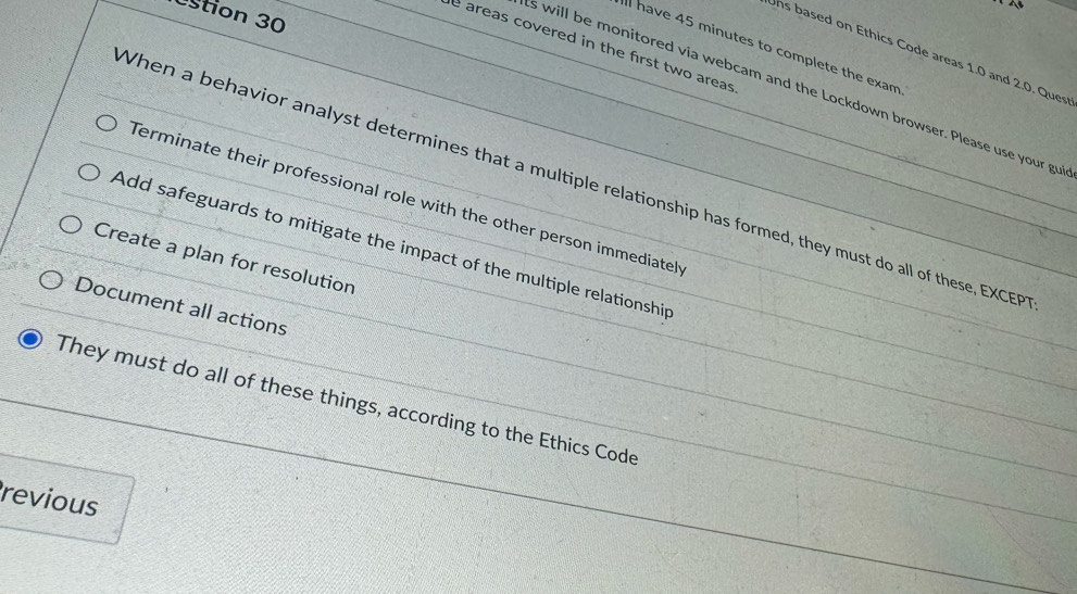 stion 30 
e areas covered in the first two areas 
l have 45 minutes to complete the exam 
ns based on Ethics Code areas 1.0 and 2.0. Ques 
s will be monitored via webcam and the Lockdown browser. Please use your gu 
When a behavior analyst determines that a multiple relationship has formed, they must do all of these, EXCEP 
Terminate their professional role with the other person immediatel 
Add safeguards to mitigate the impact of the multiple relationship 
Create a plan for resolution 
Document all actions 
They must do all of these things, according to the Ethics Code 
revious