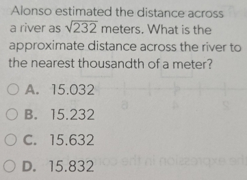 Alonso estimated the distance across
a river as sqrt(232) meters. What is the
approximate distance across the river to
the nearest thousandth of a meter?
A. 15.03
B. 15.23
C. 15.632
D. 15.832