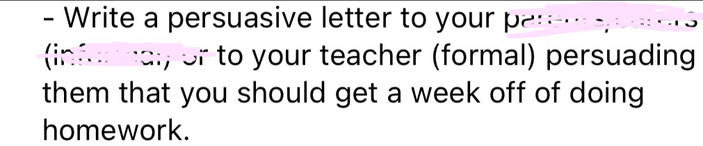 Write a persuasive letter to your pareme parers 
(infur nal, or to your teacher (formal) persuading 
them that you should get a week off of doing 
homework.