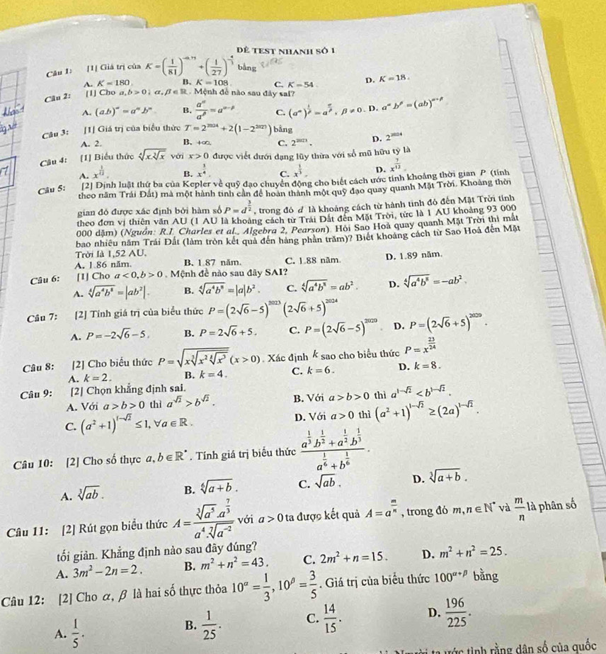 Dẻ tEST nhanh số 1
Câu 1: [1[ Giá trị của K=( 1/81 )^-a,71+( 1/27 )^- 4/3  bằng
A. K=180 B. K=108 C. K=54 D. K=18.
Câu 2: [1] Cho a b>0;alpha ,beta ∈ R. Mệnh để nào sau đây sai?
A. (ab)^n=a^nb^n. B.  a^(alpha)/a^(beta) =a^(alpha -beta) C. (a^(∈fty))^ 1/p =a^(frac π)p,beta != 0.D a^(alpha)b^(beta)=(ab)^alpha +beta 
Câu 3: [1] Giá trị của biểu thức T=2^(2024)+2(1-2^(2027)) bǎng
A. 2. B. +∞, C. 2^(2023). D. 2^(2024)
Câu 4: [1] Biểu thức sqrt[4](xsqrt [3]x) véri x>0 được viết đưới dạng lũy thừa với số mũ hữu tỷ là
A. x^(frac 1)12.
B. x^(frac 3)4. x^(frac 1)3. D. x^(frac 7)12
C.
Cầu 5: [2] Dịnh luật thứ ba của Kepler về quỹ đạo chuyển động cho biết cách ước tính khoảng thời gian P (tỉnh
theo năm Trái Đất) mà một hành tinh cần để hoàn thành một quỹ đạo quay quanh Mặt Trời. Khoảng thời
gian đó được xác định bởi hàm số P=d^(frac 3)2 , trong đó đ là khoảng cách từ hành tinh đỏ đến Mặt Trời tính
theo đơn vị thiên văn AU (1 AU là khoảng cách từ Trải Đất đến Mặt Trời, tức là 1 AU khoảng 93 000
000 dặm) (Nguồn: R.I. Charles et al. Algebra 2, Pearson). Hồi Sao Hoà quay quanh Mặt Trời thị mắt
bao nhiều năm Trái Đất (làm tròn kết quả đên hàng phản trăm)? Biết khoảng cách từ Sao Hoá đến Mặt
Trời là 1,52 AU.
A. 1.86 năm. B. 1 87 năm. C. 1.88 năm. D. 1.89 năm.
Câu 6:    [1] Cho a<0,b>0 Mệnh đề nào sau đây SAI?
A. sqrt[4](a^4b^8)=|ab^2|. B. sqrt[4](a^4b^8)=|a|b^2. C. sqrt[4](a^4b^8)=ab^2. D. sqrt[4](a^4b^8)=-ab^2
Câu 7: [2] Tính giá trị của biểu thức P=(2sqrt(6)-5)^2023(2sqrt(6)+5)^2024
A. P=-2sqrt(6)-5, B. P=2sqrt(6)+5. C. P=(2sqrt(6)-5)^2020 D. P=(2sqrt(6)+5)^2029.
Câu 8: [2] Cho biểu thức P=sqrt(xsqrt [3]x^2sqrt [4]x^3)(x>0) Xác định k sao cho biểu thức P=x^(frac 23)24
A. k=2. B. k=4. C. k=6. D. k=8.
Câu 9: [2] Chọn khẳng định sai.
A. Với a>b>0 thì a^(sqrt(2))>b^(sqrt(2)). B. Với a>b>0 thì a^(1-sqrt(2))
C. (a^2+1)^t-sqrt(2)≤ 1,forall a∈ R. thì (a^2+1)^1-sqrt(2)≥ (2a)^1-sqrt(2).
D. Với a>0
Câu 10: [2] Cho số thực ở ,b∈ R^*. Tính giá trị biểu thức frac a^(frac 1)3b^(frac 1)2+a^(frac 1)2b^(frac 1)3a^(frac 1)6+b^(frac 1)6.
A. sqrt[3](ab).
B. sqrt[6](a+b). C. sqrt(ab). D. sqrt[3](a+b).
Câu 11: [2] Rút gọn biểu thức A=frac sqrt[3](a^5)· a^(frac 7)3a^4· sqrt[7](a^(-2)) với a>0 ta được kết quả A=a^(frac m)n , trong đó m,n∈ N^* và  m/n  là phân số
tối giản. Khẳng định nào sau đây đúng?
A. 3m^2-2n=2. B. m^2+n^2=43. C. 2m^2+n=15. D. m^2+n^2=25.
Câu 12: [2] Cho α, β là hai số thực thỏa 10^(alpha)= 1/3 ,10^(beta)= 3/5 . Giá trị của biểu thức 100^(alpha +beta) bằng
A.  1/5 .
B.  1/25 .  14/15 . D.  196/225 .
C.
tớc tình rằng dân số của quốc