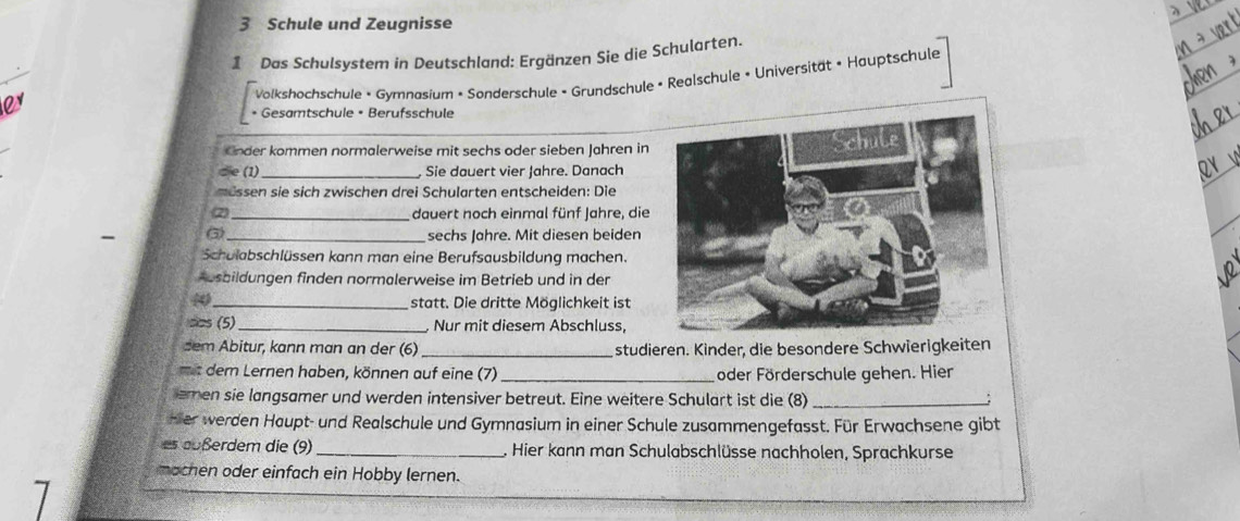 Schule und Zeugnisse 
1 Das Schulsystem in Deutschland: Ergänzen Sie die Schularten. 
* Volkshochschule • Gymnasium • Sonderschule • Grundschule • Realschule • Universität • Hauptschule 
• Gesamtschule • Berufsschule 
Onder kommen normalerweise mit sechs oder sieben Jahren in 
die (1)_ . Sie dauert vier Jahre. Danach 
müssen sie sich zwischen drei Schularten entscheiden: Die 
(2) _dauert noch einmal fünf Jahre, die 
_sechs Jahre. Mit diesen beiden 
Schulabschlüssen kann man eine Berufsausbildung machen. 
Ausbildungen finden normalerweise im Betrieb und in der 
( 
_statt. Die dritte Möglichkeit ist 
cos (5) _Nur mit diesem Abschluss, 
dem Abitur, kann man an der (6)_ studieren. Kinder, die besondere Schwierigkeiten 
mit dem Lernen haben, können auf eine (7) _oder Förderschule gehen. Hier 
emen sie langsamer und werden intensiver betreut. Eine weitere Schulart ist die (8) _; 
Her werden Haupt- und Realschule und Gymnasium in einer Schule zusammengefasst. Für Erwachsene gibt 
es außerdem die (9)_ , Hier kann man Schulabschlüsse nachholen, Sprachkurse 
mochen oder einfach ein Hobby lernen.