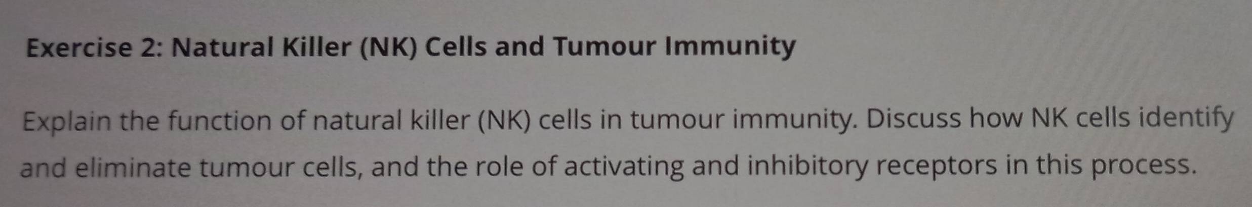 Natural Killer (NK) Cells and Tumour Immunity 
Explain the function of natural killer (NK) cells in tumour immunity. Discuss how NK cells identify 
and eliminate tumour cells, and the role of activating and inhibitory receptors in this process.