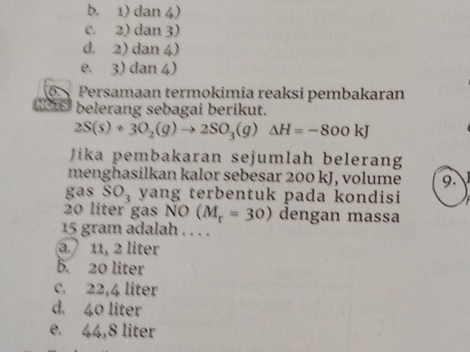 b. 1) dan 4)
c. 2) dan 3)
d. 2) dan 4)
e. 3) dan 4)
6 Persamaan termokimia reaksi pembakaran
1 belerang sebagai berikut.
2S(s)+3O_2(g)to 2SO_3(g)Delta H=-800kJ
Jika pembakaran sejumlah belerang
menghasilkan kalor sebesar 200 kJ, volume 9.
gas SO_3 yang terbentuk pada kondisi
20 liter gas NO (M_r=30) dengan massa
15 gram adalah . . . .
a. 11, 2 liter
b. 20 liter
c. 22,4 liter
d. 40 liter
e. 44,8 liter