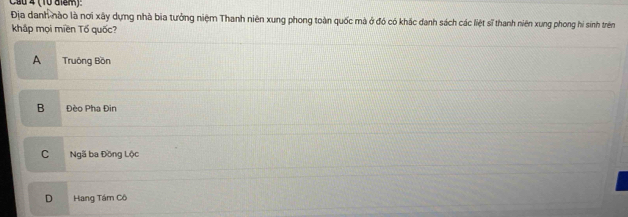 Ca0 4 (10 aiểm).
Địa danh nào là nơi xây dựng nhà bia tưởng niệm Thanh niên xung phong toàn quốc mà ở đó có khắc danh sách các liệt sĩ thanh niên xung phong hi sinh trên
khắp mọi miền Tố quốc?
A Truông Bồn
B Đèo Pha Đin
C Ngã ba Đồng Lộc
D Hang Tám Cô