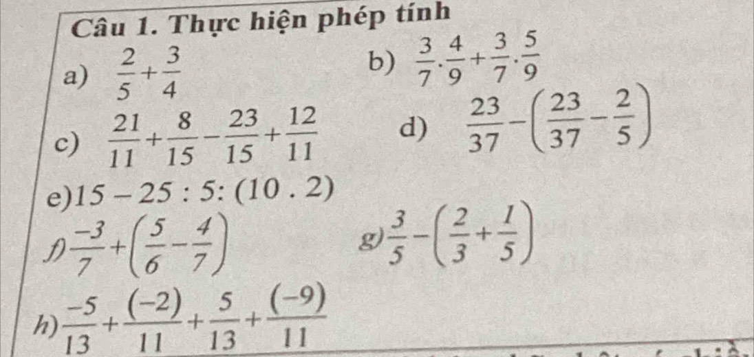 Thực hiện phép tính 
a)  2/5 + 3/4  b)  3/7 . 4/9 + 3/7 . 5/9 
c)  21/11 + 8/15 - 23/15 + 12/11  d)  23/37 -( 23/37 - 2/5 )
e) 15-25:5:(10.2)
f  (-3)/7 +( 5/6 - 4/7 )
g  3/5 -( 2/3 + 1/5 )
h)  (-5)/13 + ((-2))/11 + 5/13 + ((-9))/11 