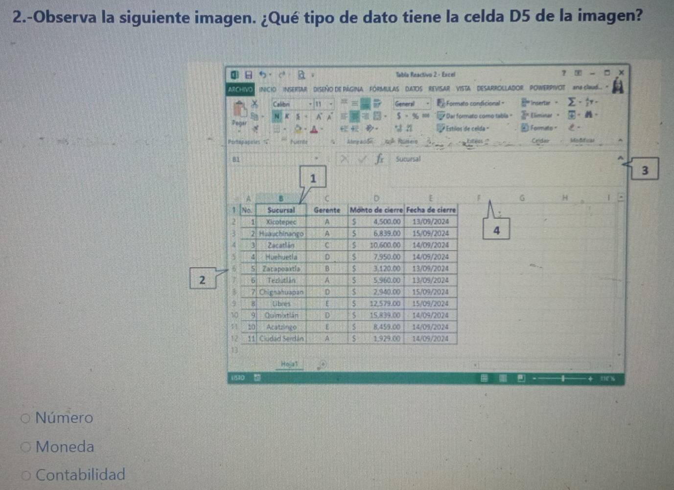 2.-Observa la siguiente imagen. ¿Qué tipo de dato tiene la celda D5 de la imagen? 
Tabla Reactivo 2 - Excel ？ - □ 
AR CHIVO INCIO ISERTAR ' DISEñO DE PÁGINA FóRMULAS DATOS 'REVISAR VISTA' DESARROLLADOR' POWERPIVOT n G6 ' 
Calibn General Formato condicional = Insertar 。 sumlimits - lambda /2 y. 
N K x A A $ - % =0 * Dar formato como tabla " Eliminar 。 # · N· 
Pegar 
* Estilos de celda « ② Formato - 
Portopapeles = tuente Ading ac de J Rumera Esties :' Celdao Moddca 
81 Sucursal 
A
3
1
F G H
4
2
Hojia1
1510
Número 
Moneda 
Contabilidad