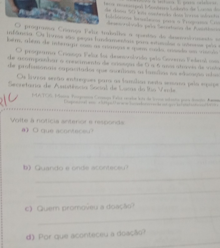 95 à fetura E para celebra 
a municipal Monteiro Lobato de Lasas do 
doou 50 kits contendo dois livros infants 
lelóricos brasileiros para o Programa Crie 
esenvolvido pela Secretaria de Assistência 
a Criança Feliz trabalha a questao do desenvolvimen o n 
funfância. Os livros são peças fundamentais para estimular o interesse pela e 
bém, além de interagir com as crianças e quem cuida, crando um vínculo 
O programa Criança Feliz foi desenvolvido pelo Governo Federal com 
de acompanhar o crescimento de crianças de O a 6 anos através de visito 
de profissionais capacitados que auxiliam as famílias na educação infan 
Os livros serão entregues para as famílias nesta semana pela equipe 
Secretaria de Assistência Social de Lucas do Rio Verde 
MATOS, Maira. Programa Criança Pelíz reebe lits de livros infantis para doação. Asem 
Disponival em chttp://awwlacasdonovn de mt gavb/ste/atinas5690 x 
Volte à notícia anterior e responda: 
aO que aconteceu? 
_ 
_ 
b) Quando e onde aconteceu? 
_ 
_ 
_ 
c) Quem promoveu a doação? 
_ 
d) Por que aconteceu a doação?