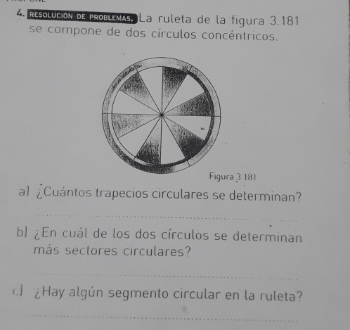 Resolución de problémAs, La ruleta de la figura 3.181
se compone de dos círculos concéntricos. 
Figura 3.181 
a) £Cuántos trapecios circulares se determinan? 
_ 
b) ¿En cuál de los dos círculos se determinan 
más sectores circulares? 
_ 
) ¿Hay algún segmento circular en la ruleta? 
_