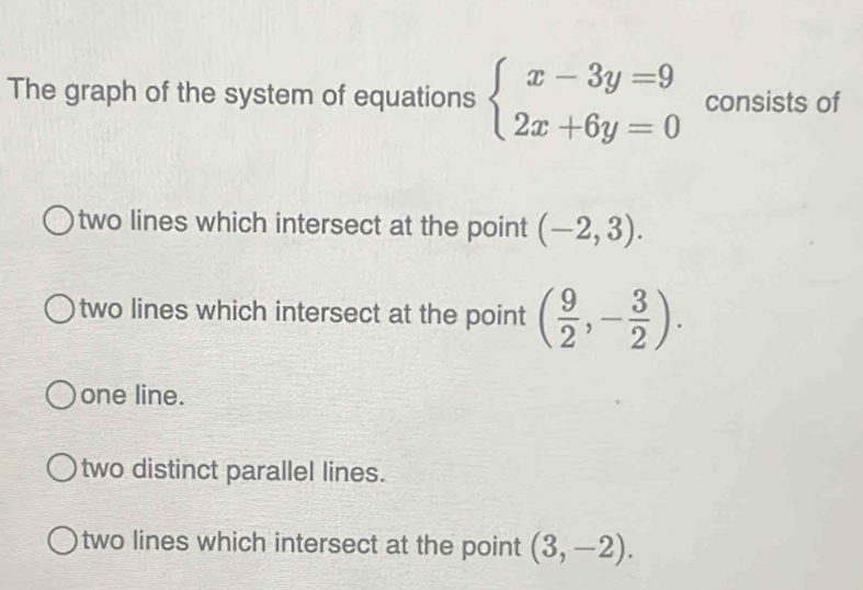 The graph of the system of equations beginarrayl x-3y=9 2x+6y=0endarray. consists of
two lines which intersect at the point (-2,3).
two lines which intersect at the point ( 9/2 ,- 3/2 ).
one line.
two distinct parallel lines.
two lines which intersect at the point (3,-2).