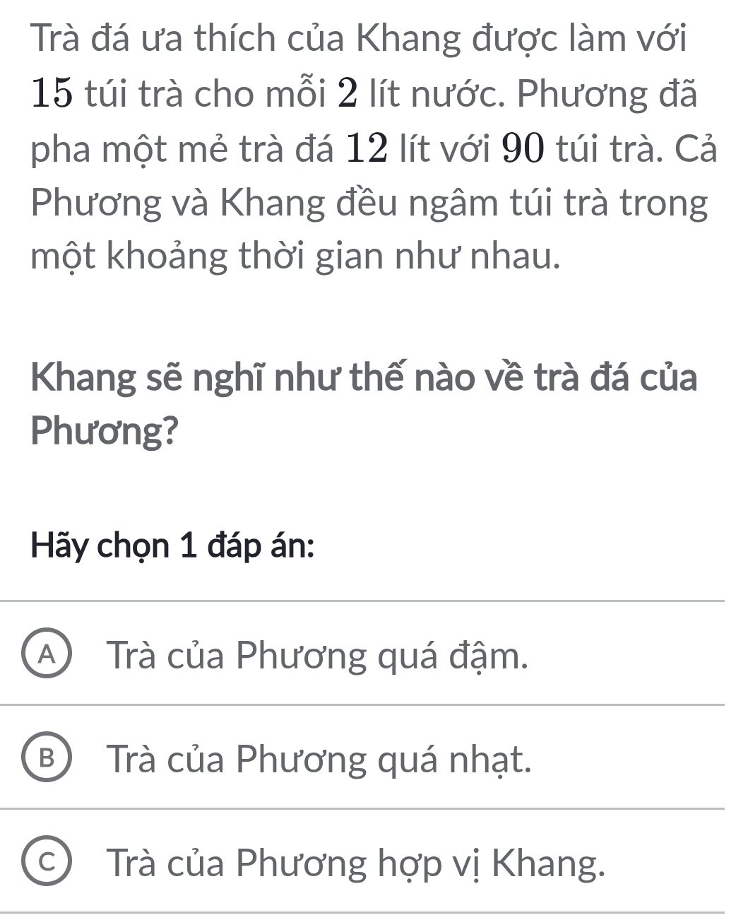 Trà đá ưa thích của Khang được làm với
15 túi trà cho mỗi 2 lít nước. Phương đã
pha một mẻ trà đá 12 lít với 90 túi trà. Cả
Phương và Khang đều ngâm túi trà trong
một khoảng thời gian như nhau.
Khang sẽ nghĩ như thế nào về trà đá của
Phương?
Hãy chọn 1 đáp án:
A Trà của Phương quá đậm.
B Trà của Phương quá nhạt.
C ) Trà của Phương hợp vị Khang.