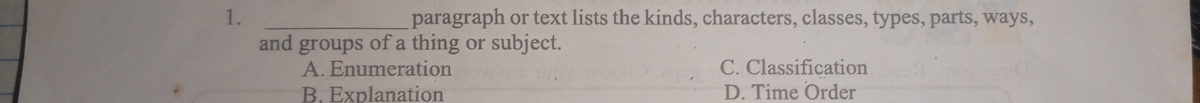 paragraph or text lists the kinds, characters, classes, types, parts, ways,
and groups of a thing or subject.
A. Enumeration C. Classification
B. Explanation D. Time Order