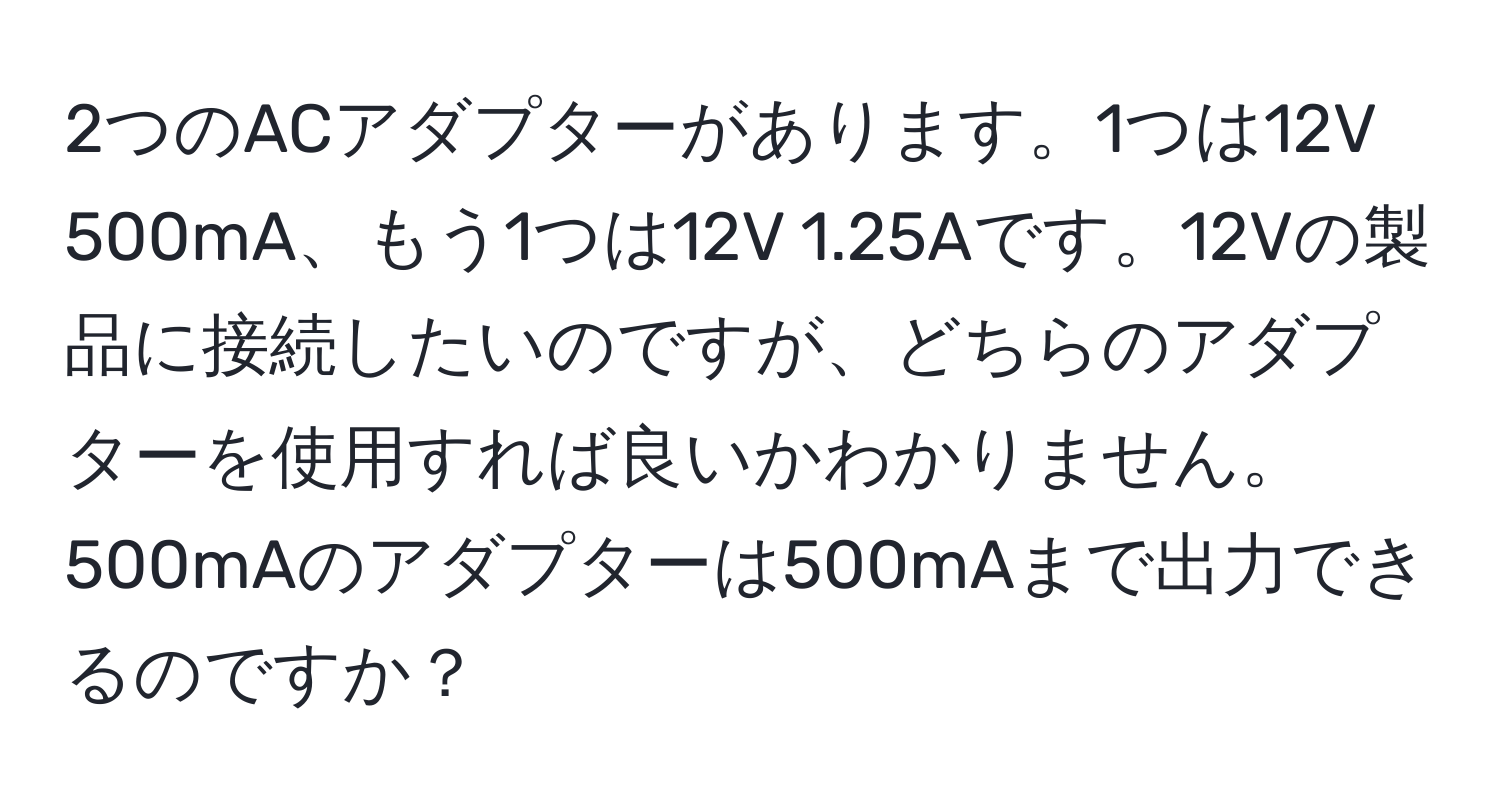 2つのACアダプターがあります。1つは12V 500mA、もう1つは12V 1.25Aです。12Vの製品に接続したいのですが、どちらのアダプターを使用すれば良いかわかりません。500mAのアダプターは500mAまで出力できるのですか？