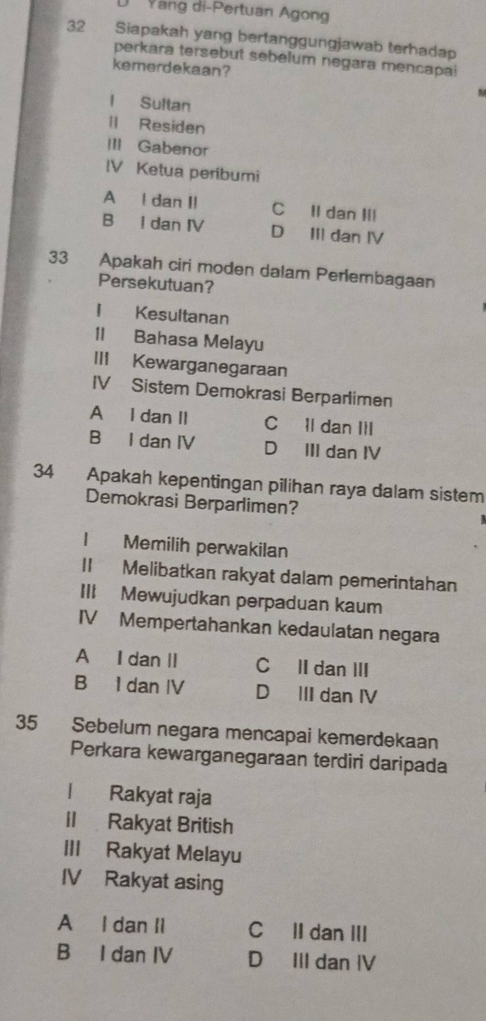 Yang di-Pertuan Agong
32 Siapakah yang bertanggungjawab terhadap
perkara tersebut sebelum negara mencapai
kemerdekaan?
l Sultan
ll Residen
III Gabenor
IV Ketua peribumi
A l dan II C Il dan III
B I dan IV D III dan IV
33 Apakah ciri moden dalam Perlembagaan
Persekutuan?
I Kesultanan
II Bahasa Melayu
III Kewarganegaraan
IV Sistem Demokrasi Berparlimen
A I dan II C ll dan III
B I dan IV D III dan IV
34 Apakah kepentingan pilihan raya dalam sistem
Demokrasi Berparlimen?
l Memilih perwakilan
II Melibatkan rakyat dalam pemerintahan
III Mewujudkan perpaduan kaum
IV Mempertahankan kedaulatan negara
A I dan II C II dan III
B I dan IV D III dan IV
35 Sebelum negara mencapai kemerdekaan
Perkara kewarganegaraan terdiri daripada
l Rakyat raja
ll Rakyat British
III Rakyat Melayu
IV Rakyat asing
A I dan Il CII dan III
B I dan IV D III dan IV