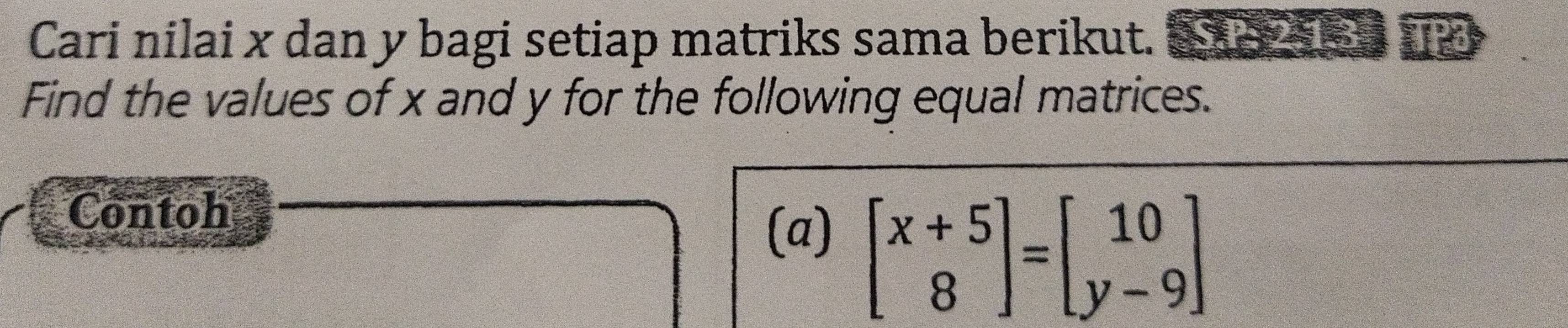 Cari nilai x dan y bagi setiap matriks sama berikut. € X I 
Find the values of x and y for the following equal matrices. 
Contoh 
(a)
beginbmatrix x+5 8endbmatrix =beginbmatrix 10 y-9endbmatrix