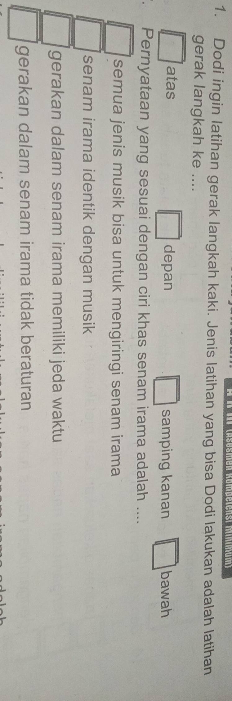 # I III (Äsesmen Kömpetensi Mínimum)
1. Dodi ingin latihan gerak langkah kaki. Jenis latihan yang bisa Dodi lakukan adalah latihan
gerak langkah ke ....
atas depan samping kanan bawah
、 Pernyataan yang sesuai dengan ciri khas senam irama adalah ....
semua jenis musik bisa untuk mengiringi senam irama
senam irama identik dengan musik
gerakan dalam senam irama memiliki jeda waktu
gerakan dalam senam irama tidak beraturan