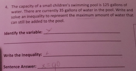 The capacity of a small children’s swimming pool is 125 gallons of
water. There are currently 35 gallons of water in the pool. Write and
solve an inequality to represent the maximum amount of water that
can still be added to the pool.
Identify the variable:_
_
Write the Inequality:_
Sentence Answer:_