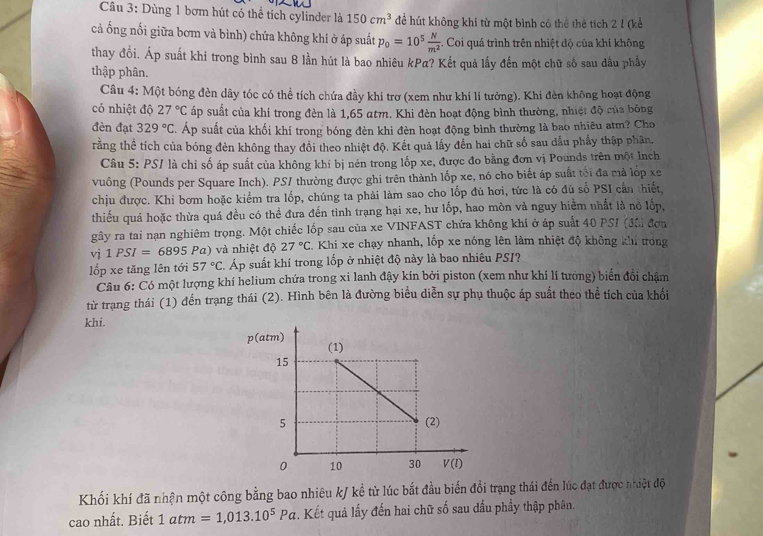 Dùng 1 bơm hút có thể tích cylinder là 150cm^3 để hút không khí từ một bình có thể thể tích 2 1 (kể
cả ống nổi giữa bơm và bình) chứa không khí ở áp suất p_0=10^5 N/m^2  *. Coi quá trình trên nhiệt độ của khí không
thay đổi. Áp suất khi trong bình sau 8 lần hút là bao nhiêu kPa? Kết quả lấy đến một chữ số sau dầu phầy
thập phân.
Câu 4: Một bóng đèn dây tóc có thể tích chứa đầy khí trơ (xem như khí lí tưởng). Khi đèn không hoạt động
có nhiệt độ 27°C áp suất của khí trong đèn là 1,65 atm. Khi đèn hoạt động bình thường, nhiệt độ của bóng
đèn đạt 329°C. Áp suất của khối khí trong bóng đèn khi đèn hoạt động bình thường là bao nhiêu atm? Cho
rằng thể tích của bóng đèn không thay đồi theo nhiệt độ. Kết quả lấy đến hai chữ số sau dầu phẩy thập phân,
Câu 5: PS/ là chỉ số áp suất của không khi bị nén trong lốp xe, được đo bằng đơn vị Pounds trên một lnch
vuông (Pounds per Square Inch). PSI thường được ghi trên thành lốp xe, nó cho biết áp suất tối đa mà lớp xe
chịu được. Khi bơm hoặc kiểm tra lốp, chúng ta phải làm sao cho lốp đủ hơi, tức là có đủ số PSI cần thiết,
thiếu quá hoặc thừa quá đều có thể đưa đến tình trạng hại xe, hư lốp, hao mòn và nguy hiểm nhất là nổ lốp,
gây ra tai nạn nghiêm trọng. Một chiếc lốp sau của xe VINFAST chứa không khí ở áp suất 40 PSI (đôi đơn
vj 1PSI=6895Pa) và nhiệt độ 27°C. Khi xe chạy nhanh, lốp xe nóng lên làm nhiệt độ không khi trong
lốp xe tăng lên tới 57°C. Áp suất khí trong lốp ở nhiệt độ này là bao nhiêu PSI?
Câu 6: Có một lượng khí helium chứa trong xi lanh đậy kín bởi piston (xem như khí lí tưởng) biển đổi chậm
từ trạng thái (1) đến trạng thái (2). Hình bên là đường biểu diễn sự phụ thuộc áp suất theo thể tích của khối
khi.
Khối khí đã nhận một công bằng bao nhiêu k/ kể từ lúc bắt đầu biến đổi trạng thái đến lúc đạt được nhiệt độ
cao nhất. Biết 1atm=1,013.10^5Pa. Kết quả lấy đến hai chữ số sau dấu phầy thập phân.