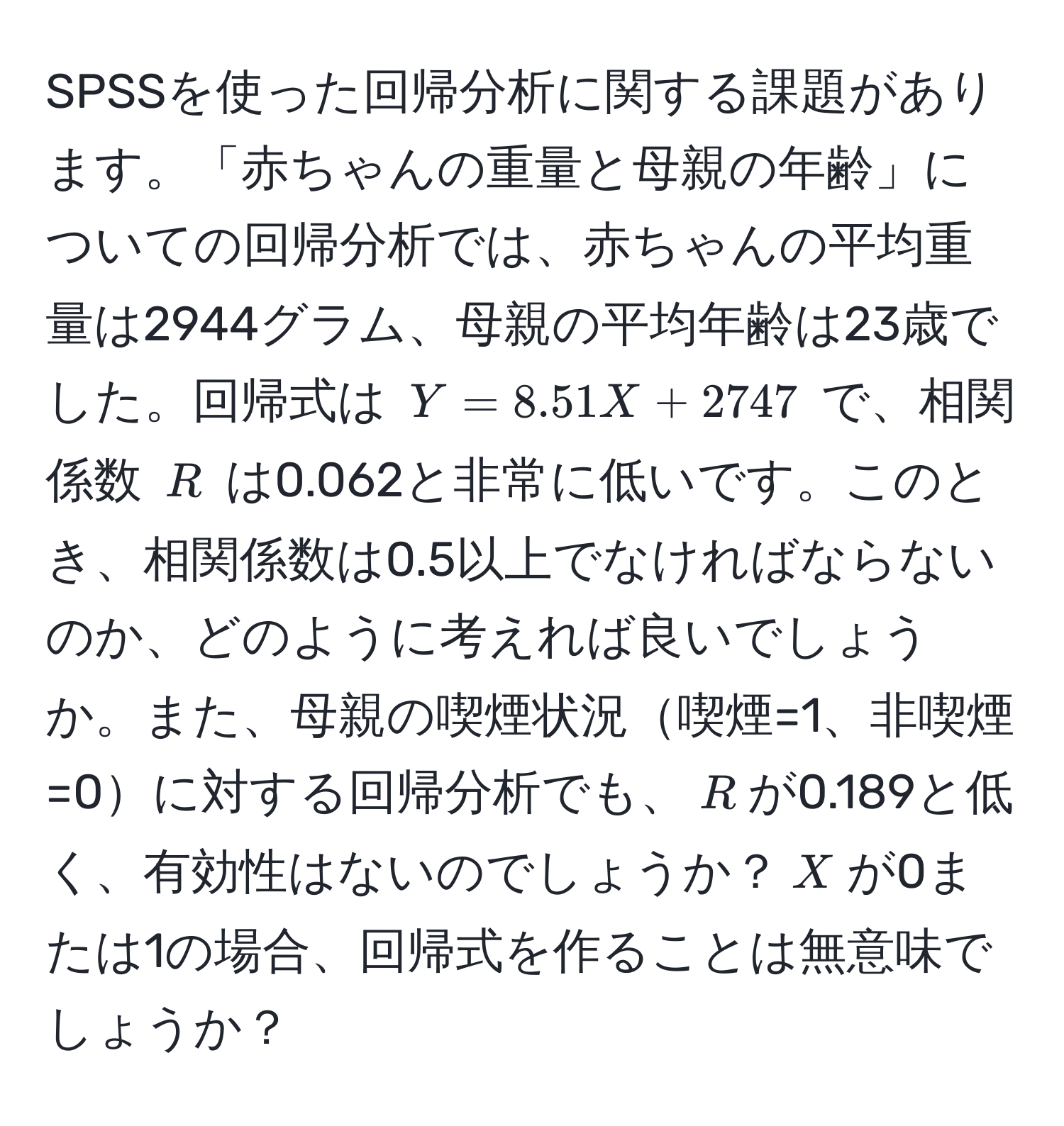 SPSSを使った回帰分析に関する課題があります。「赤ちゃんの重量と母親の年齢」についての回帰分析では、赤ちゃんの平均重量は2944グラム、母親の平均年齢は23歳でした。回帰式は $Y = 8.51X + 2747$ で、相関係数 $R$ は0.062と非常に低いです。このとき、相関係数は0.5以上でなければならないのか、どのように考えれば良いでしょうか。また、母親の喫煙状況喫煙=1、非喫煙=0に対する回帰分析でも、$R$が0.189と低く、有効性はないのでしょうか？$X$が0または1の場合、回帰式を作ることは無意味でしょうか？