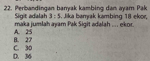 Perbandingan banyak kambing dan ayam Pak
Sigit adalah 3:5. Jika banyak kambing 18 ekor,
maka jumlah ayam Pak Sigit adalah … ekor.
A. 25
B. 27
C. 30
D. 36