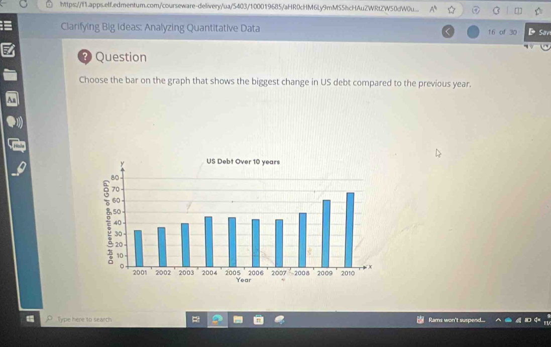 https://f1.apps.elf.edmentum.com/courseware-delivery/ua/5403/100019685/aHR0cHM6Ly9mMS5hcHAuZWRtZW50dW0u... A° 
Clarifying Big Ideas: Analyzing Quantitative Data 16 of 30 DSave 
? Question 
Choose the bar on the graph that shows the biggest change in US debt compared to the previous year. 
Type here to search Rams won't suspend...