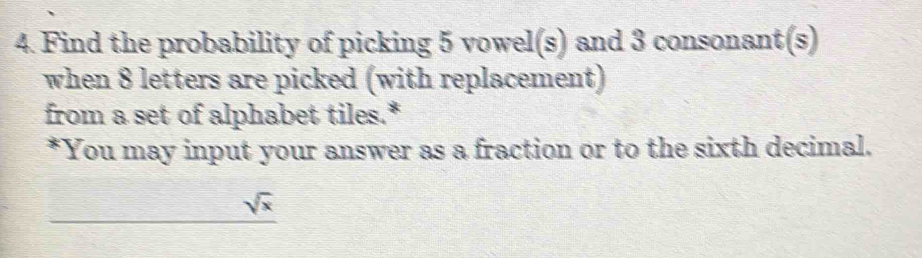 Find the probability of picking 5 vowel(s) and 3 consonant(s) 
when 8 letters are picked (with replacement) 
from a set of alphabet tiles.* 
*You may input your answer as a fraction or to the sixth decimal.
sqrt(x)