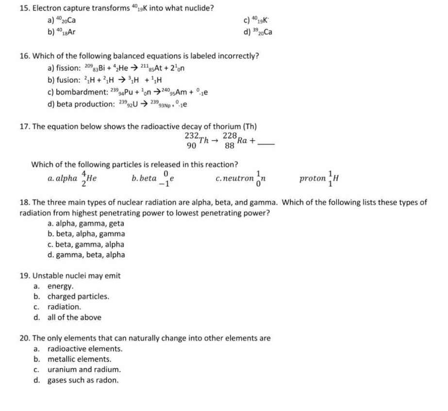 Electron capture transforms ⁴₁K into what nuclide?
a) ^40_20Ca c) ^40_19K^-
b) ^40_18Ar d) ^39_20Ca
16. Which of the following balanced equations is labeled incorrectly?
a) fission: ^209_83Bi+^4_2Heto^(211)_85At+2^1_0n
b) fusion: ^2_1H+^2_1Hto^3_1H+^1_1H
c) bombardment: ^239_94Pu+^1_0nto^(240)_95Am+^0_-1e
d) beta production: ^2399_92Uto^(239)93Np+^0-1e
17. The equation below shows the radioactive decay of thorium (Th)
_ _(90)^(232)Thto _(88)^(228)Ra+
Which of the following particles is released in this reaction?
a. alpha _2^(4He b. beta beginarray)r 0 -1endarray e c. neutron _0^1n proton _1^1H
18. The three main types of nuclear radiation are alpha, beta, and gamma. Which of the following lists these types of
radiation from highest penetrating power to lowest penetrating power?
a. alpha, gamma, geta
b. beta, alpha, gamma
c. beta, gamma, alpha
d. gamma, beta, alpha
19. Unstable nuclei may emit
a. energy.
b. charged particles.
c. radiation.
d. all of the above
20. The only elements that can naturally change into other elements are
a. radioactive elements.
b. metallic elements.
c. uranium and radium.
d. gases such as radon.