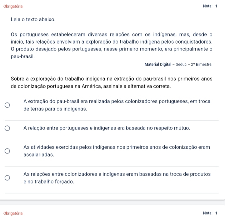 Obrigatória Nota: 1
Leia o texto abaixo.
Os portugueses estabeleceram diversas relações com os indígenas, mas, desde o
início, tais relações envolviam a exploração do trabalho indígena pelos conquistadores.
O produto desejado pelos portugueses, nesse primeiro momento, era principalmente o
pau-brasil.
Material Digital - Seduc -2° Bimestre.
Sobre a exploração do trabalho indígena na extração do pau-brasil nos primeiros anos
da colonização portuguesa na América, assinale a alternativa correta.
A extração do pau-brasil era realizada pelos colonizadores portugueses, em troca
de terras para os indígenas.
A relação entre portugueses e indígenas era baseada no respeito mútuo.
As atividades exercidas pelos indígenas nos primeiros anos de colonização eram
assalariadas.
As relações entre colonizadores e indígenas eram baseadas na troca de produtos
e no trabalho forçado.
Obrigatória Nota: 1