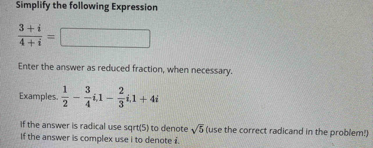 Simplify the following Expression
 (3+i)/4+i =
Enter the answer as reduced fraction, when necessary. 
Examples.  1/2 - 3/4 i, 1- 2/3 i, 1+4i
If the answer is radical use sqrt(5) to denote sqrt(5) (use the correct radicand in the problem!) 
If the answer is complex use i to denote i.