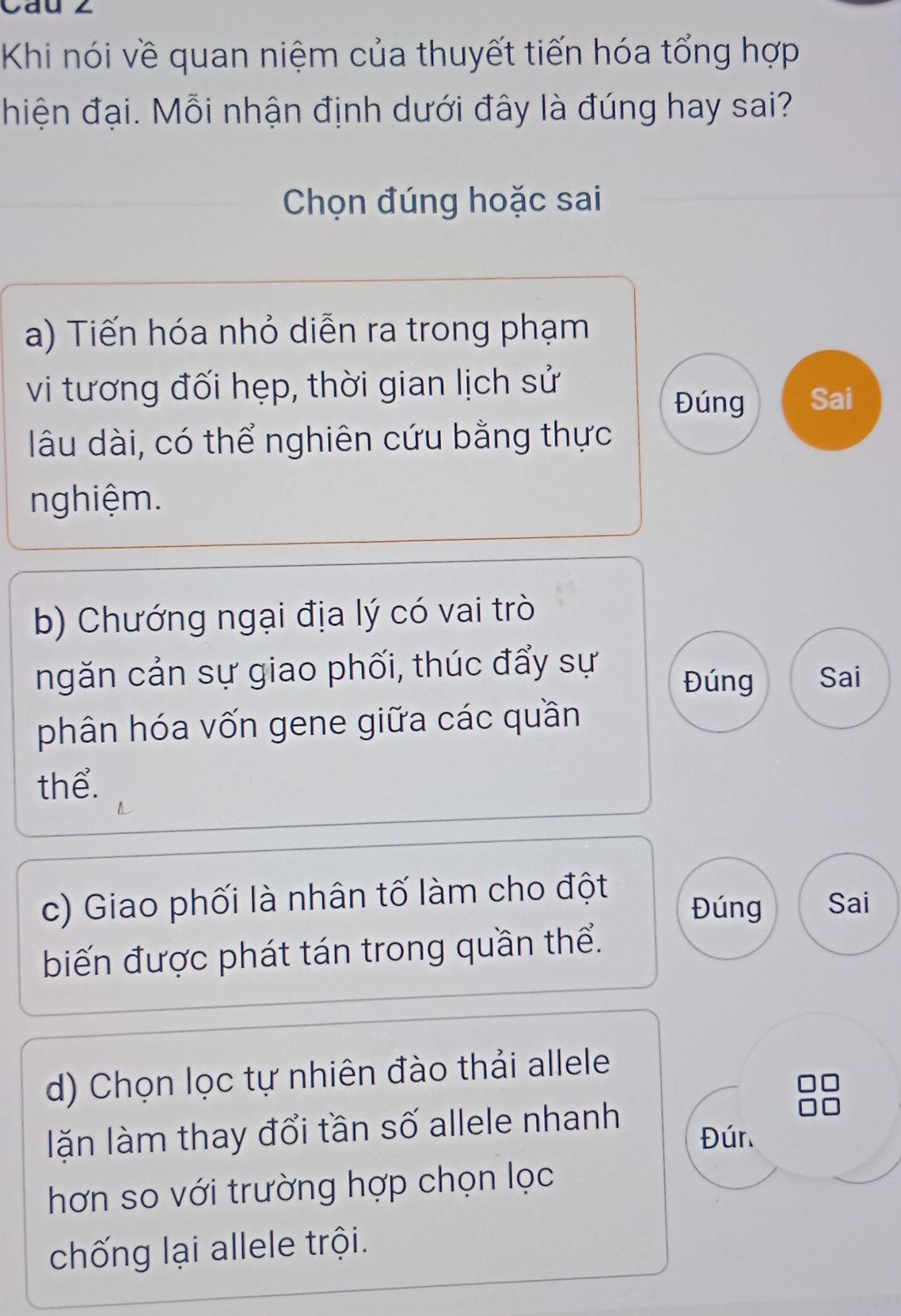 Khi nói về quan niệm của thuyết tiến hóa tổng hợp
hiện đại. Mỗi nhận định dưới đây là đúng hay sai?
Chọn đúng hoặc sai
a) Tiến hóa nhỏ diễn ra trong phạm
vi tương đối hẹp, thời gian lịch sử
Đúng Sai
lâu dài, có thể nghiên cứu bằng thực
nghiệm.
b) Chướng ngại địa lý có vai trò
ngăn cản sự giao phối, thúc đẩy sự Đúng Sai
phân hóa vốn gene giữa các quần
thể.
c) Giao phối là nhân tố làm cho đột Đúng Sai
biến được phát tán trong quần thể.
d) Chọn lọc tự nhiên đào thải allele
lặn làm thay đổi tần số allele nhanh
Đún
hơn so với trường hợp chọn lọc
chống lại allele trội.