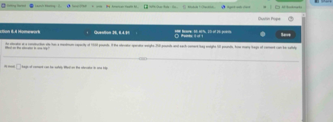 Catting Started L winch Maeting - 2 Send OTNB onte NPN Over Rate - Go... Module 1 Checklst Agen't web clent All Bookmarks 
Dustin Pope 
ction 6.4 Homework Question x , 6.4.91 HW Score: 85.46%, 23 of 26 points Poinis: 0 of Save 
lifted on the elevator in one trip? An elevator at a construction site has a maximum capacity of 1550 pounds. If the elevator operater weighs 250 pounds and each cement bag weighs 50 pounds, how many bags of cement can be safely 
Al most, □ bags of cement can be safely lifted on the elevator in one trip.