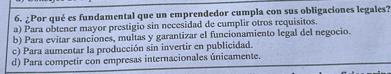 ¿Por qué es fundamental que un emprendedor cumpla con sus obligaciones legales?
a) Para obtener mayor prestigio sin necesidad de cumplir otros requisitos.
b) Para evitar sanciones, multas y garantizar el funcionamiento legal del negocio.
c) Para aumentar la producción sin invertir en publicidad.
d) Para competir con empresas internacionales únicamente.