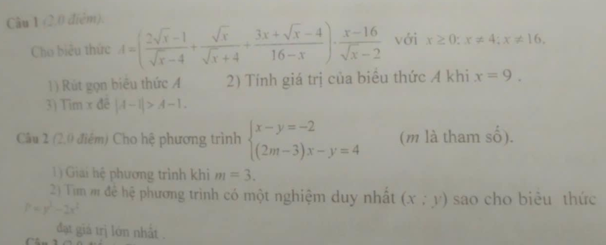 (2.0 điệm). 
Cho biêu thức d=( (2sqrt(x)-1)/sqrt(x)-4 + sqrt(x)/sqrt(x)+4 + (3x+sqrt(x)-4)/16-x )·  (x-16)/sqrt(x)-2  với x≥ 0:x!= 4; x!= 16, 
1) Rút gọn biêu thức A 2) Tính giá trị của biểu thức A khi x=9. 
3) Tim x đề |A-1|>A-1. 
Câu 2 (2,0 điểm) Cho hệ phương trình beginarrayl x-y=-2 (2m-3)x-y=4endarray. (m là tham shat O). 
1) Giai hệ phương trình khi m=3. 
2) Tim m để hệ phương trình có một nghiệm duy nhất (x;y) sao cho biêu thức
P=y^2-2x^2
đạt giá trị lớn nhất .