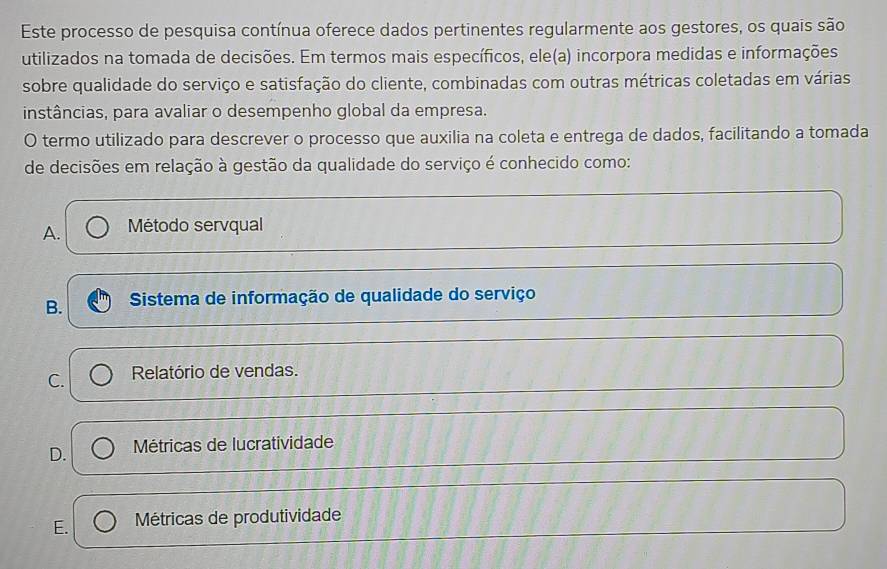 Este processo de pesquisa contínua oferece dados pertinentes regularmente aos gestores, os quais são
utilizados na tomada de decisões. Em termos mais específicos, ele(a) incorpora medidas e informações
sobre qualidade do serviço e satisfação do cliente, combinadas com outras métricas coletadas em várias
instâncias, para avaliar o desempenho global da empresa.
O termo utilizado para descrever o processo que auxilia na coleta e entrega de dados, facilitando a tomada
de decisões em relação à gestão da qualidade do serviço é conhecido como:
A. Método servqual
B. Sistema de informação de qualidade do serviço
C. Relatório de vendas.
D. Métricas de lucratividade
E. Métricas de produtividade