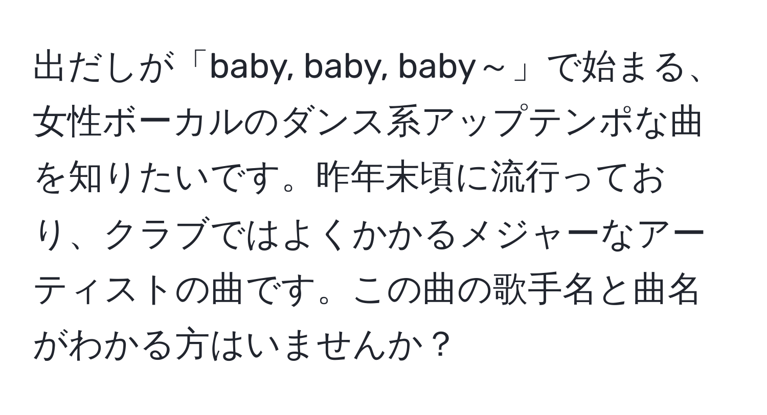 出だしが「baby, baby, baby～」で始まる、女性ボーカルのダンス系アップテンポな曲を知りたいです。昨年末頃に流行っており、クラブではよくかかるメジャーなアーティストの曲です。この曲の歌手名と曲名がわかる方はいませんか？